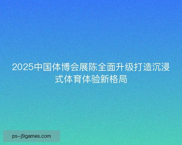2025中国体博会展陈全面升级打造沉浸式体育体验新格局