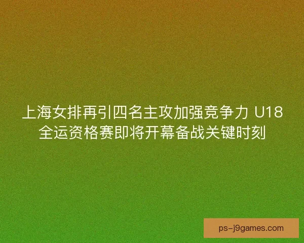 上海女排再引四名主攻加强竞争力 U18全运资格赛即将开幕备战关键时刻