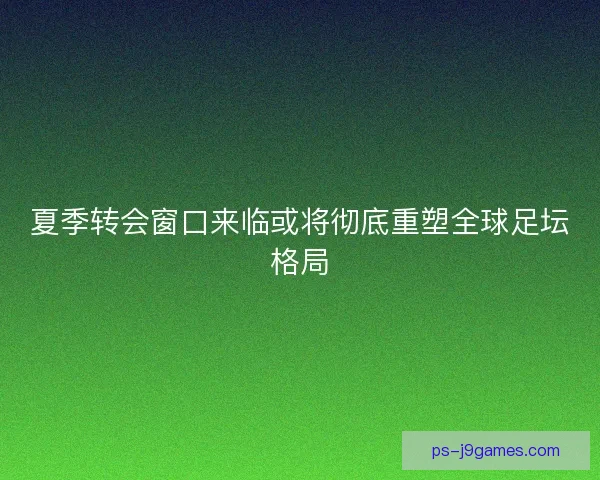 夏季转会窗口来临或将彻底重塑全球足坛格局